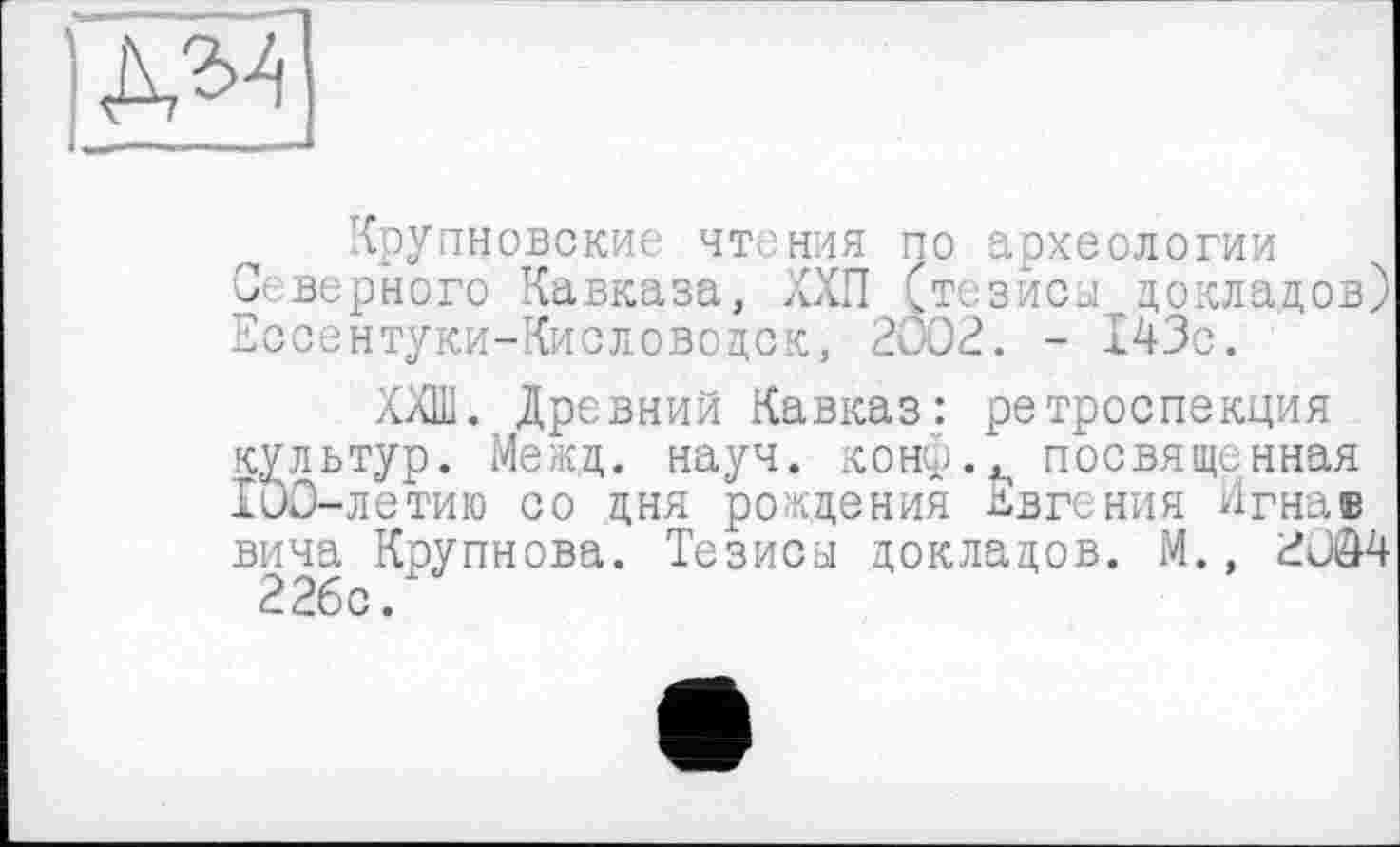 ﻿№
Крупновские чтения по археологии О верного Кавказа, ХХП (тезиса докладов) Ессентуки-Кисловодск, 2002. - 143с.
ХХШ. Древний Кавказ: ретроспекция культур. Межд. науч. конф., посвященная IuO-летию со дня рождения Евгения Игнав вича Крупнова. Тезисы докладов. М., £004 226с.